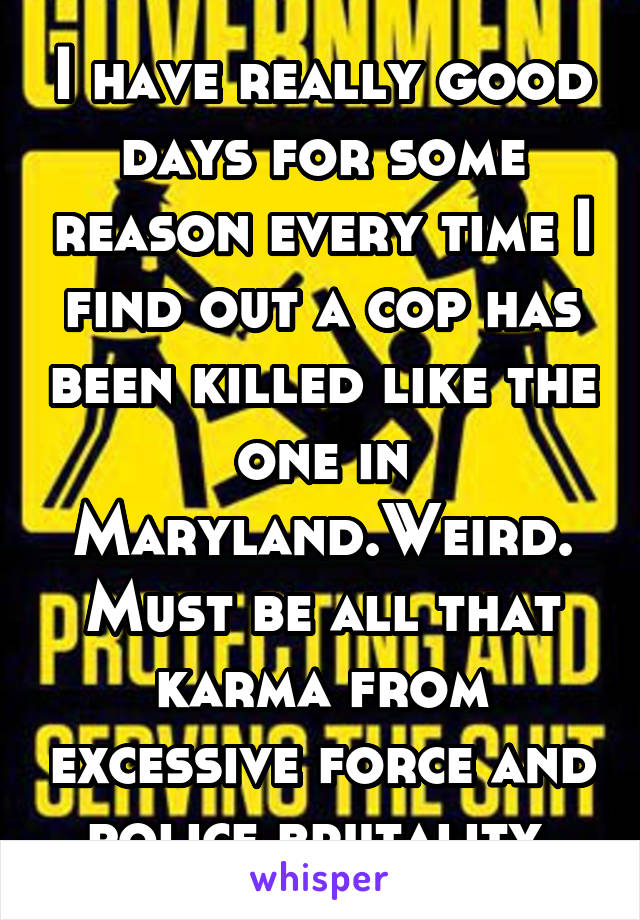 I have really good days for some reason every time I find out a cop has been killed like the one in Maryland.Weird.Must be all that karma from excessive force and police brutality.
