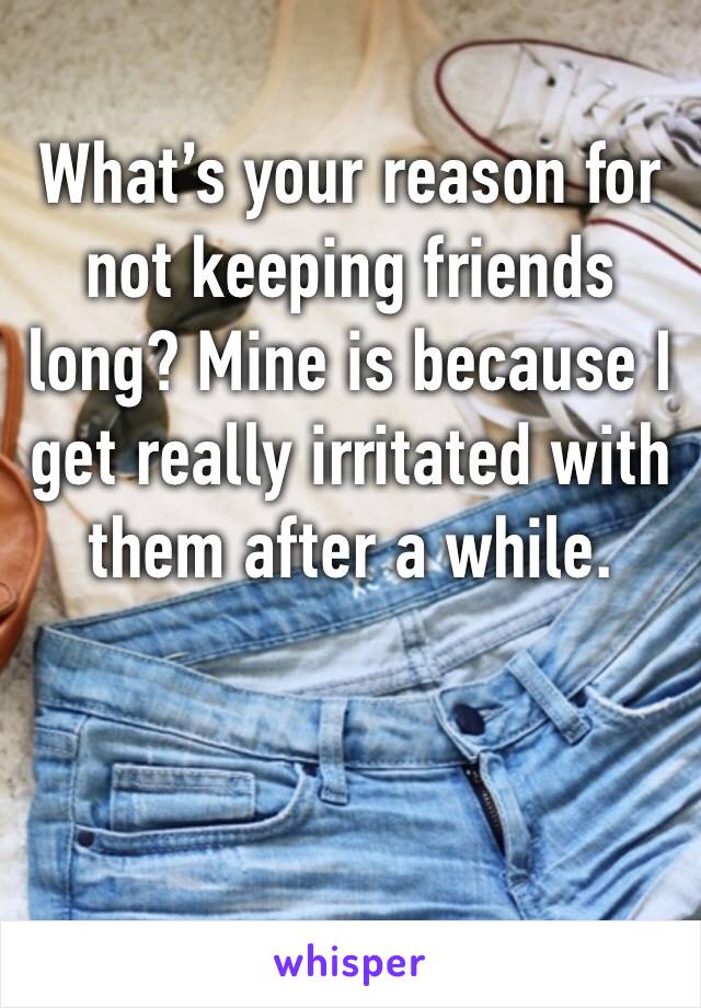 What’s your reason for not keeping friends long? Mine is because I get really irritated with them after a while. 