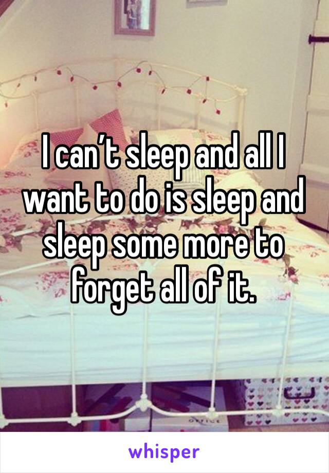 I can’t sleep and all I want to do is sleep and sleep some more to forget all of it. 