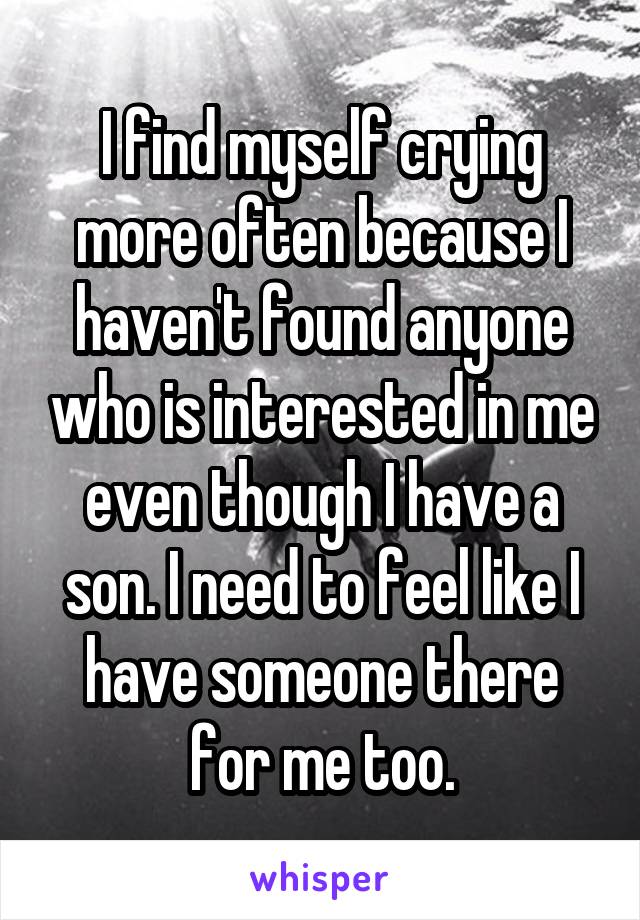 I find myself crying more often because I haven't found anyone who is interested in me even though I have a son. I need to feel like I have someone there for me too.