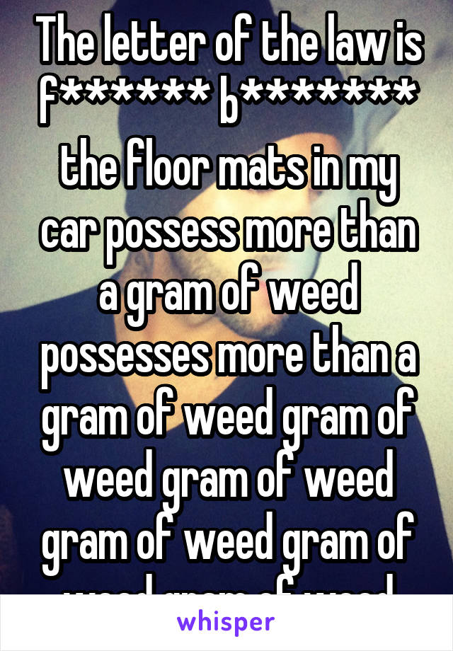 The letter of the law is f****** b******* the floor mats in my car possess more than a gram of weed possesses more than a gram of weed gram of weed gram of weed gram of weed gram of weed gram of weed