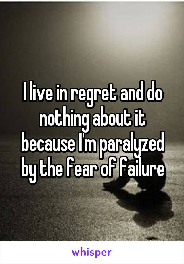 I live in regret and do nothing about it because I'm paralyzed by the fear of failure