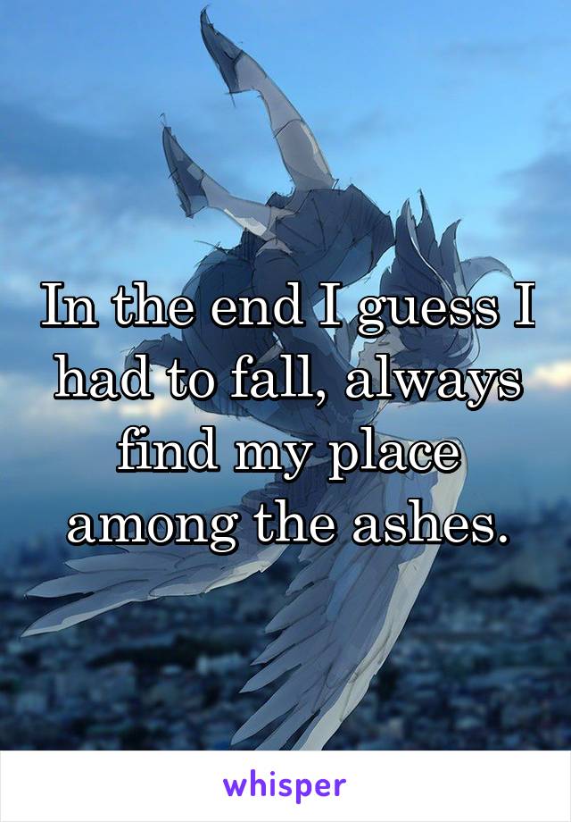 In the end I guess I had to fall, always find my place among the ashes.