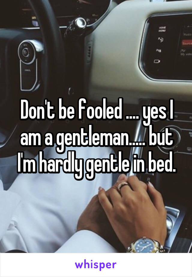 Don't be fooled .... yes I am a gentleman..... but I'm hardly gentle in bed.