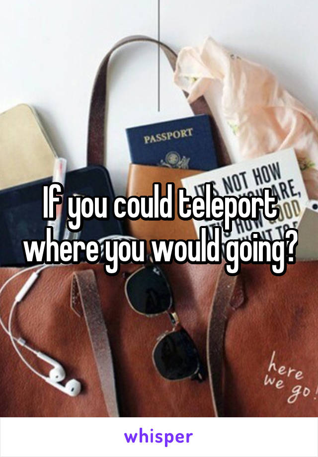 If you could teleport where you would going?
