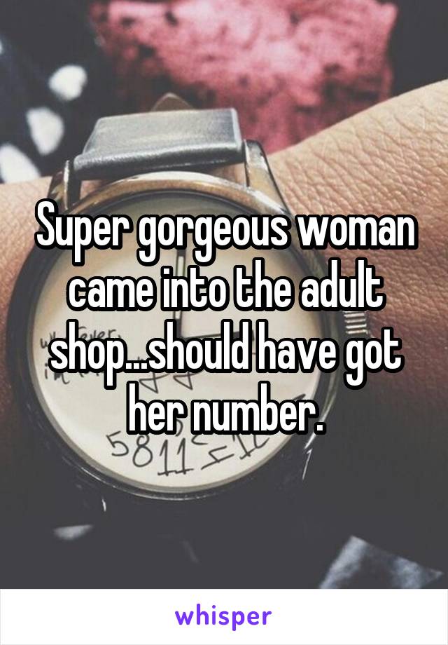Super gorgeous woman came into the adult shop...should have got her number.