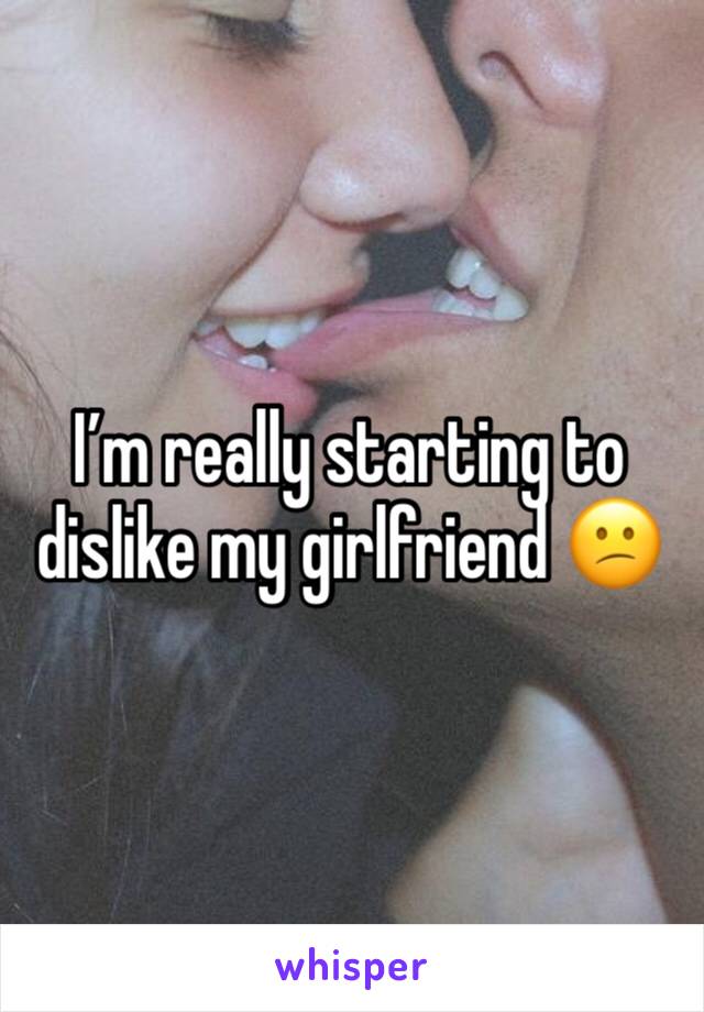 I’m really starting to dislike my girlfriend 😕