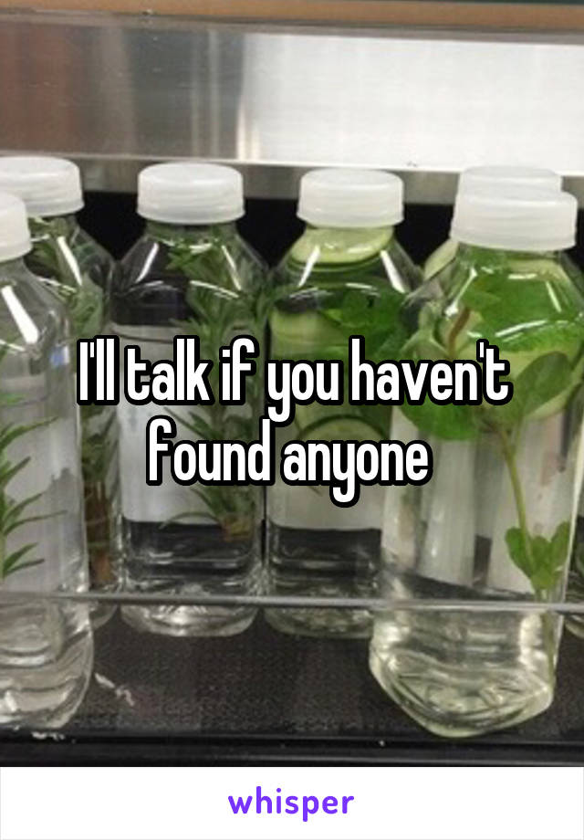 I'll talk if you haven't found anyone 