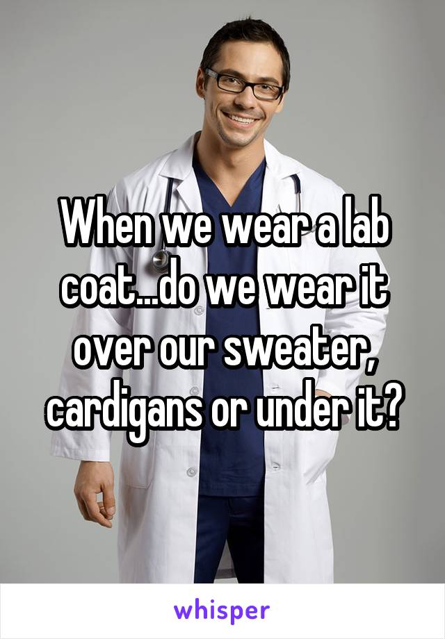 When we wear a lab coat...do we wear it over our sweater, cardigans or under it?