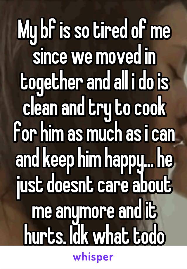 My bf is so tired of me since we moved in together and all i do is clean and try to cook for him as much as i can and keep him happy... he just doesnt care about me anymore and it hurts. Idk what todo