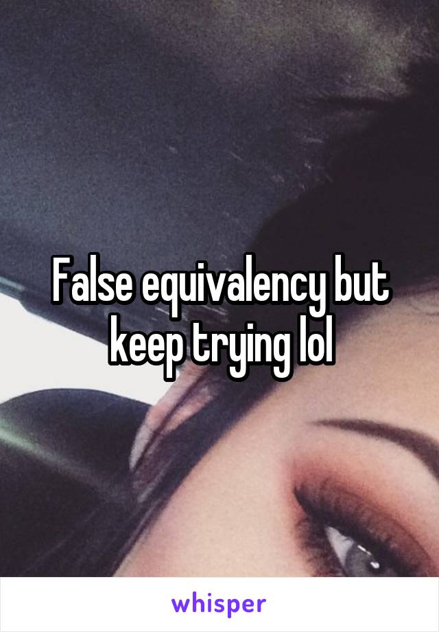 False equivalency but keep trying lol