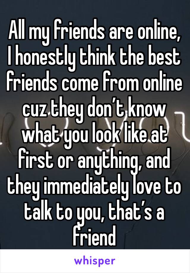 All my friends are online, I honestly think the best friends come from online cuz they don’t know what you look like at first or anything, and they immediately love to talk to you, that’s a friend