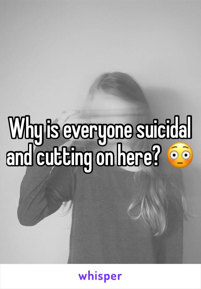 Why is everyone suicidal and cutting on here? 😳 