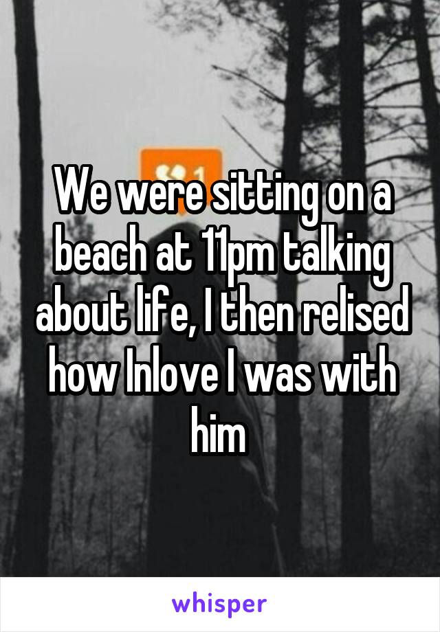 We were sitting on a beach at 11pm talking about life, I then relised how Inlove I was with him 