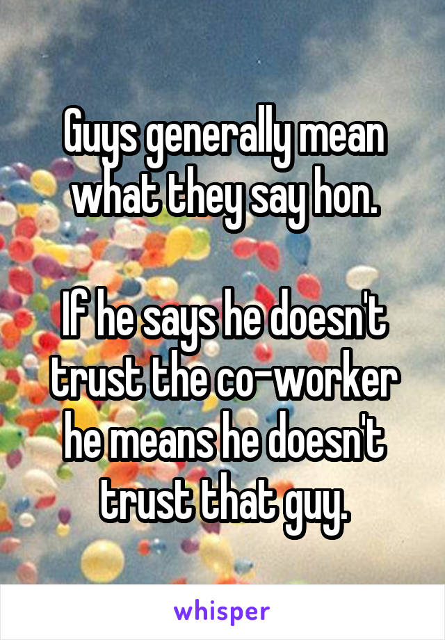 Guys generally mean what they say hon.

If he says he doesn't trust the co-worker he means he doesn't trust that guy.