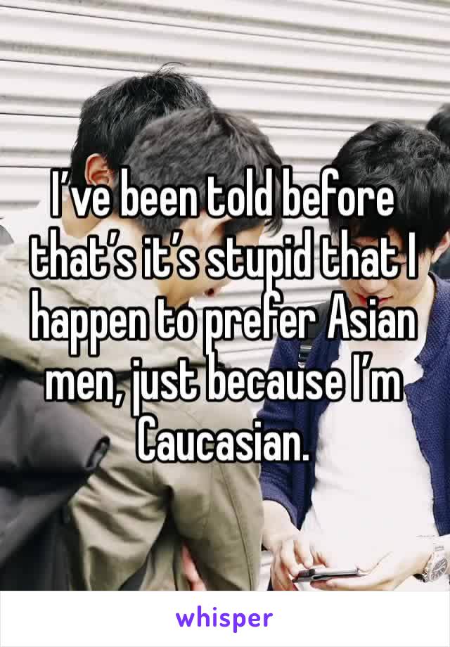 I’ve been told before that’s it’s stupid that I happen to prefer Asian men, just because I’m Caucasian.