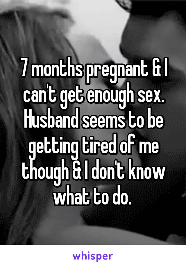7 months pregnant & I can't get enough sex. Husband seems to be getting tired of me though & I don't know what to do. 