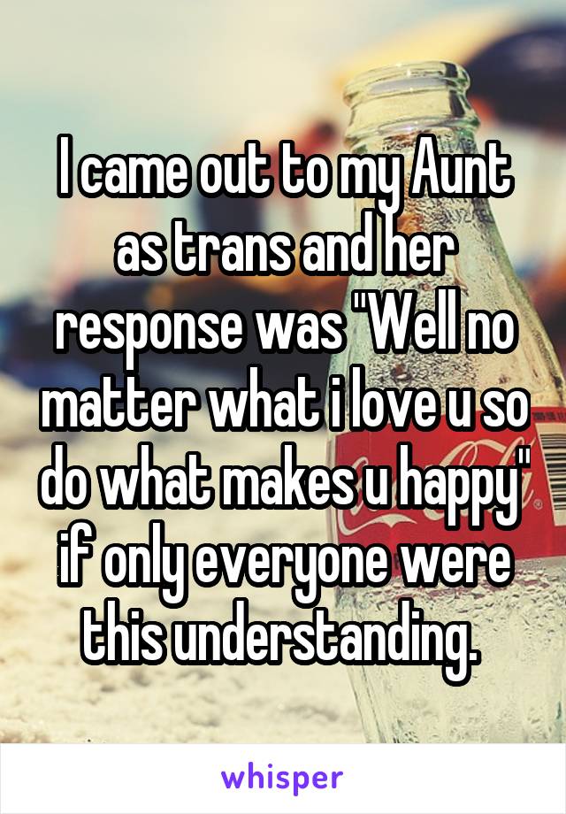 I came out to my Aunt as trans and her response was "Well no matter what i love u so do what makes u happy" if only everyone were this understanding. 