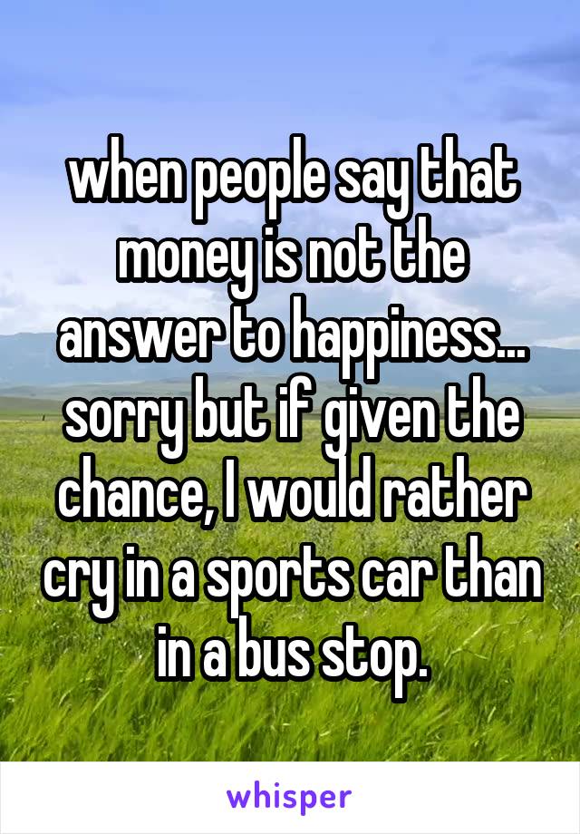 when people say that money is not the answer to happiness... sorry but if given the chance, I would rather cry in a sports car than in a bus stop.
