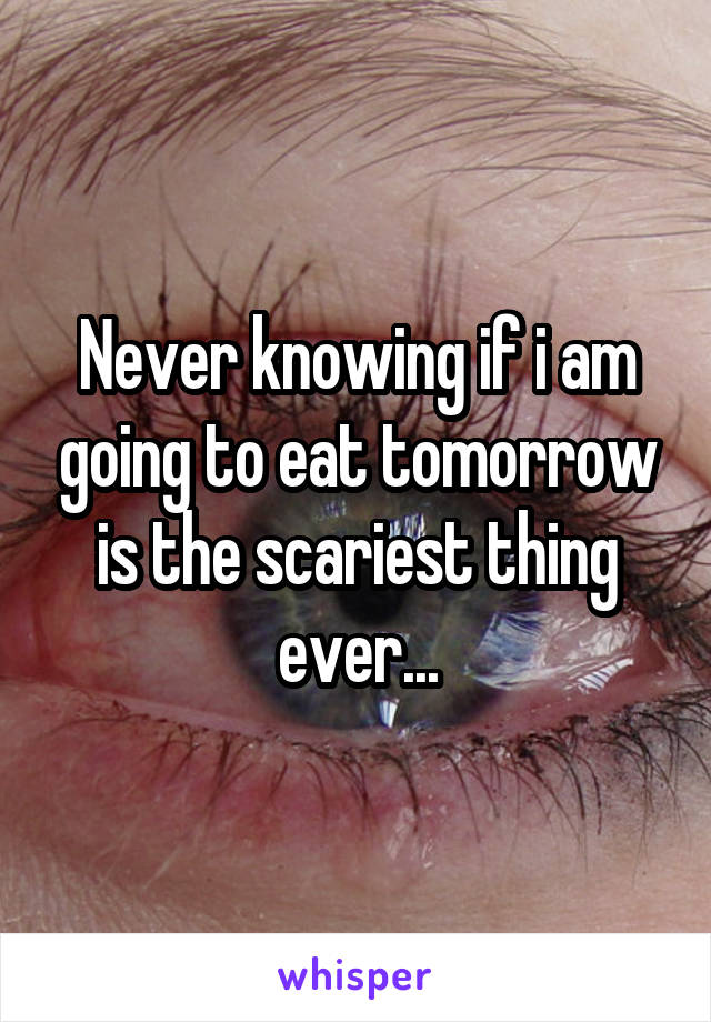 Never knowing if i am going to eat tomorrow is the scariest thing ever...
