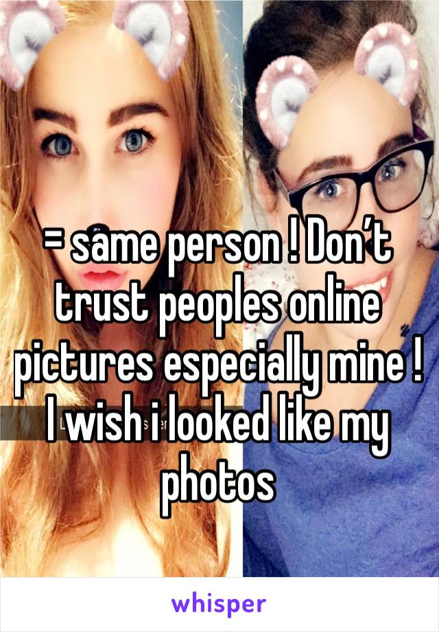 = same person ! Don’t trust peoples online pictures especially mine ! I wish i looked like my photos