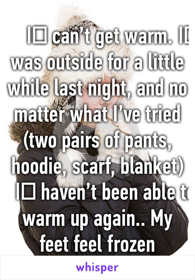 I️ can’t get warm. I️ was outside for a little while last night, and no matter what I’ve tried (two pairs of pants, hoodie, scarf, blanket) I️ haven’t been able to warm up again.. My feet feel frozen