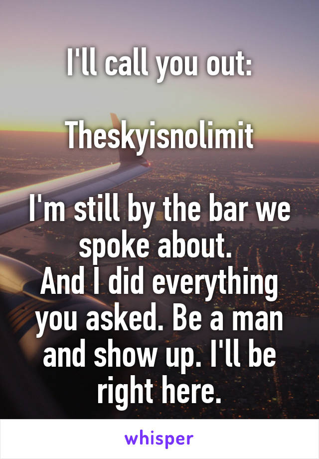 I'll call you out:

Theskyisnolimit

I'm still by the bar we spoke about. 
And I did everything you asked. Be a man and show up. I'll be right here.