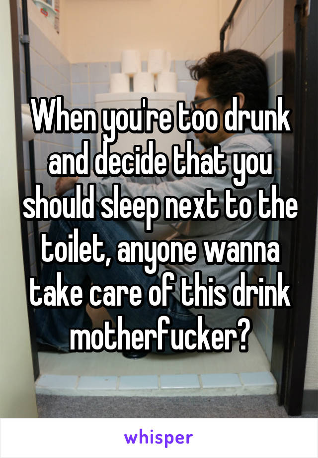 When you're too drunk and decide that you should sleep next to the toilet, anyone wanna take care of this drink motherfucker?