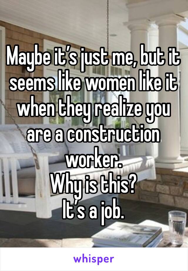 Maybe it’s just me, but it seems like women like it when they realize you are a construction worker. 
Why is this?
It’s a job.