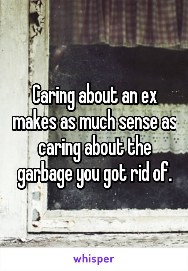 Caring about an ex makes as much sense as caring about the garbage you got rid of.