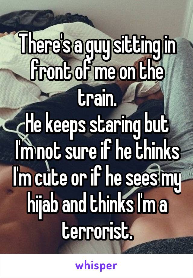 There's a guy sitting in front of me on the train.
He keeps staring but I'm not sure if he thinks I'm cute or if he sees my hijab and thinks I'm a terrorist.