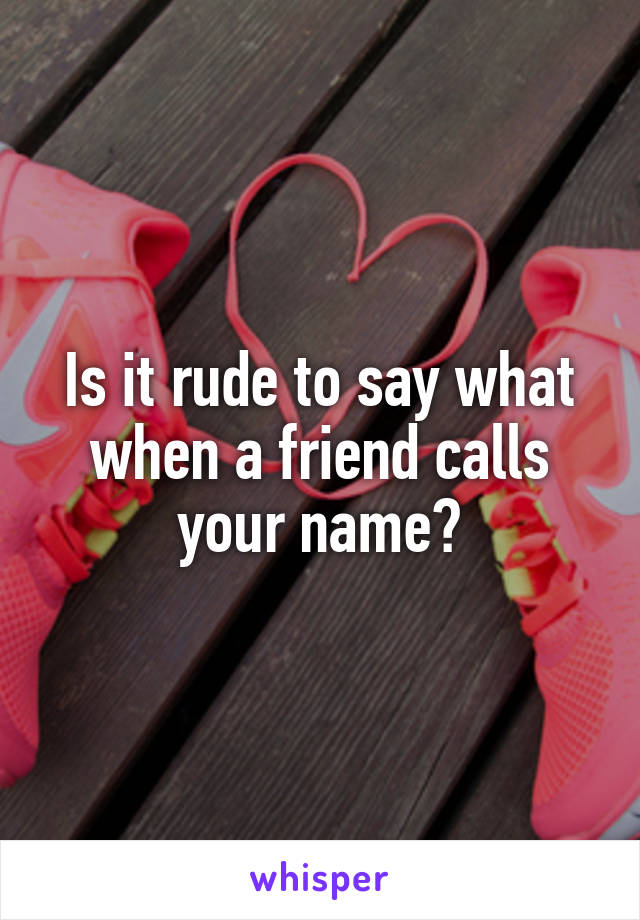 Is it rude to say what when a friend calls your name?