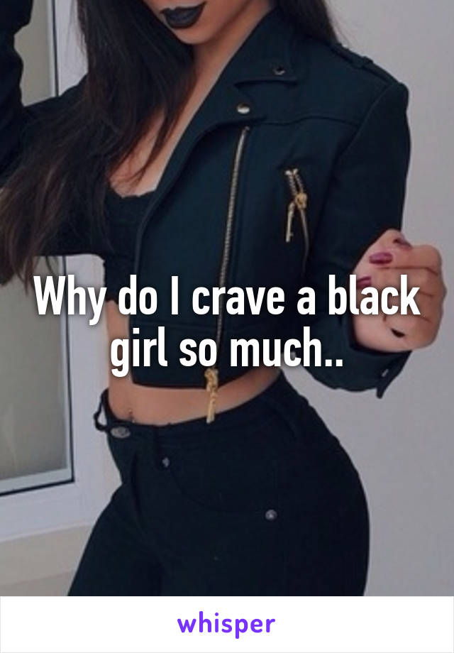 Why do I crave a black girl so much..