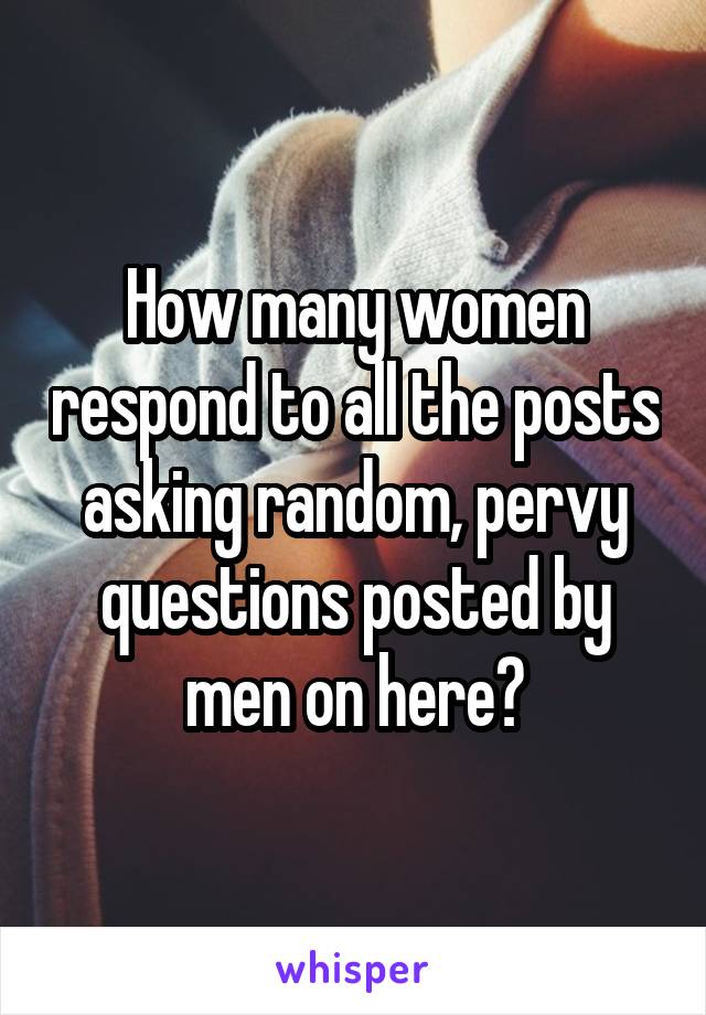 How many women respond to all the posts asking random, pervy questions posted by men on here?