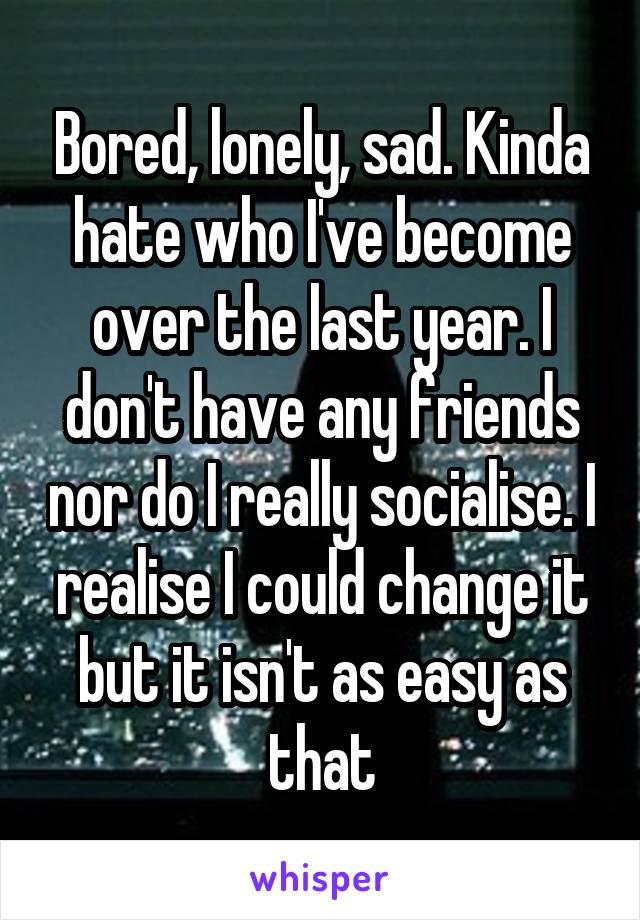 Bored, lonely, sad. Kinda hate who I've become over the last year. I don't have any friends nor do I really socialise. I realise I could change it but it isn't as easy as that