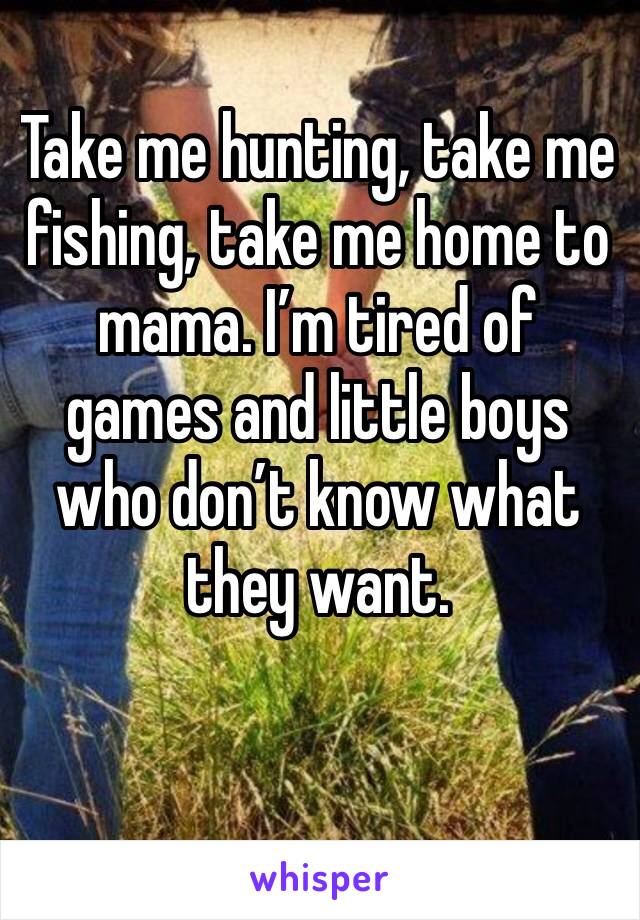 Take me hunting, take me fishing, take me home to mama. I’m tired of games and little boys who don’t know what they want.