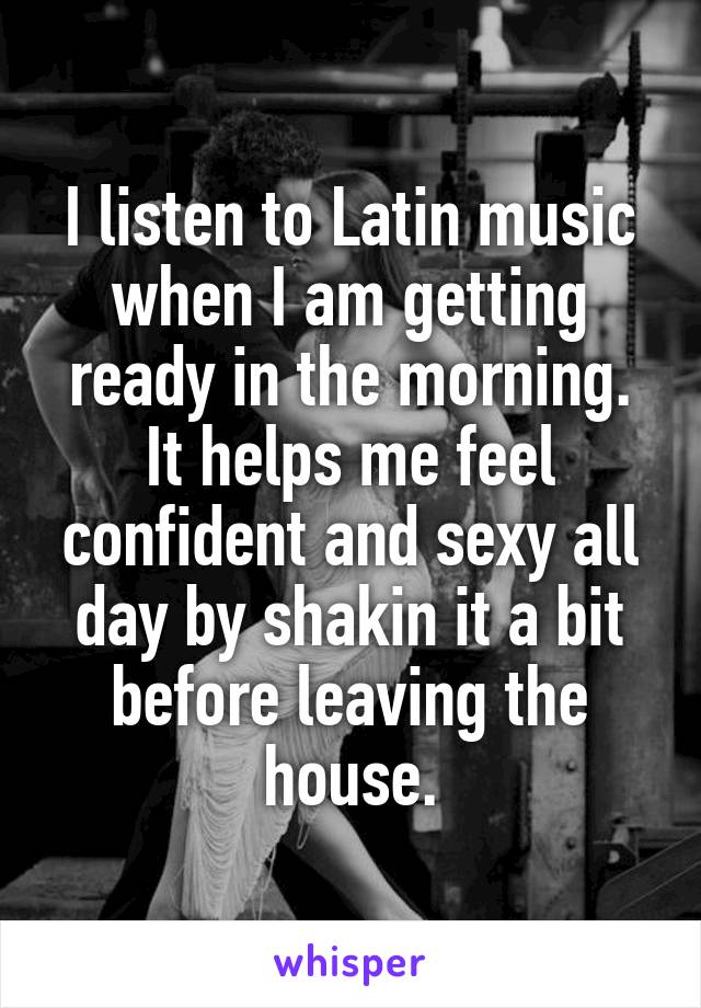I listen to Latin music when I am getting ready in the morning. It helps me feel confident and sexy all day by shakin it a bit before leaving the house.