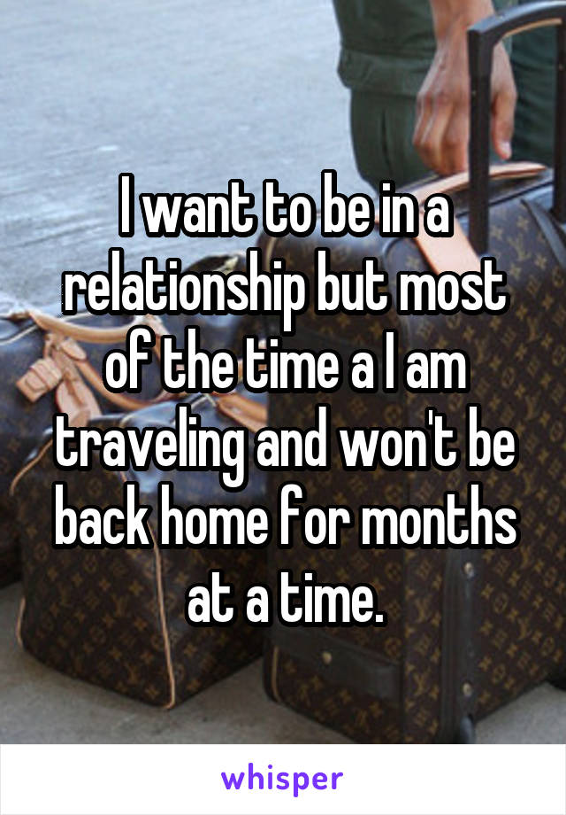 I want to be in a relationship but most of the time a I am traveling and won't be back home for months at a time.