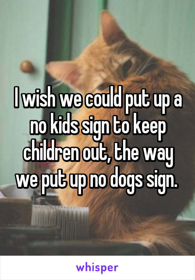 I wish we could put up a no kids sign to keep children out, the way we put up no dogs sign. 