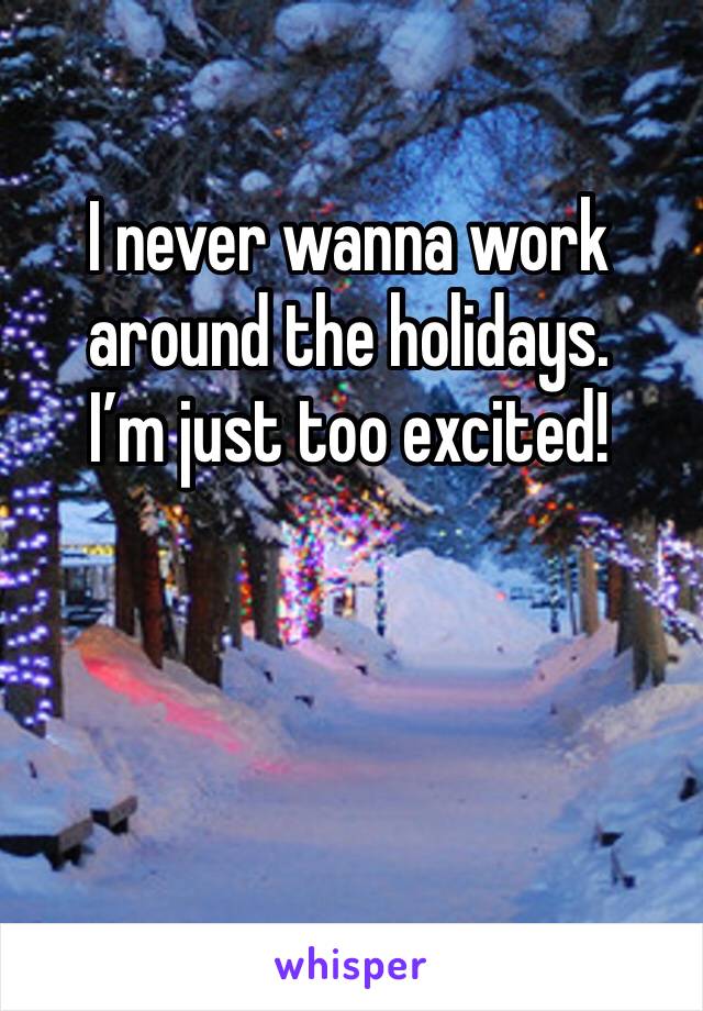 I never wanna work around the holidays. 
I’m just too excited!