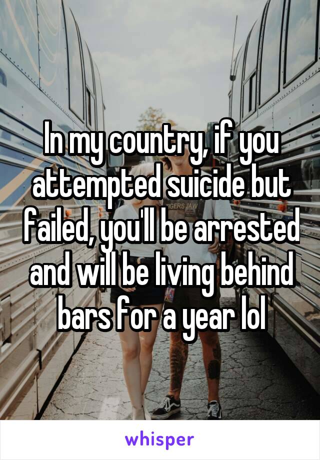 In my country, if you attempted suicide but failed, you'll be arrested and will be living behind bars for a year lol