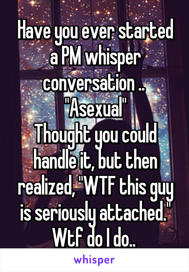 Have you ever started a PM whisper conversation .. 
"Asexual"
Thought you could handle it, but then realized, "WTF this guy is seriously attached."
Wtf do I do.. 