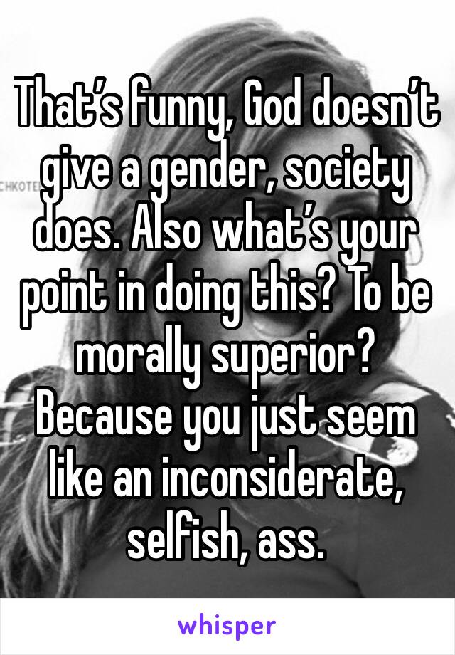 That’s funny, God doesn’t give a gender, society does. Also what’s your point in doing this? To be morally superior? Because you just seem like an inconsiderate, selfish, ass. 