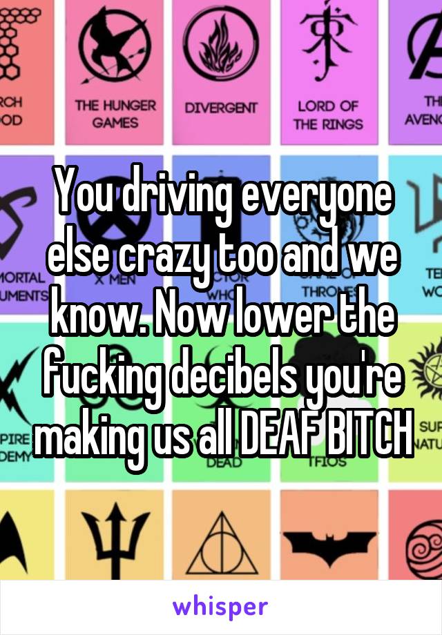 You driving everyone else crazy too and we know. Now lower the fucking decibels you're making us all DEAF BITCH