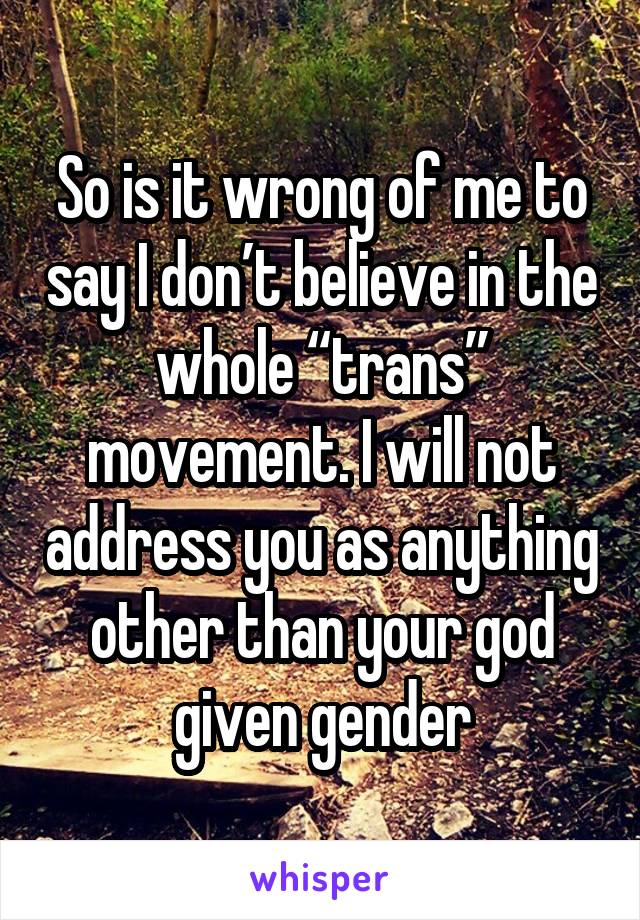 So is it wrong of me to say I don’t believe in the whole “trans” movement. I will not address you as anything other than your god given gender
