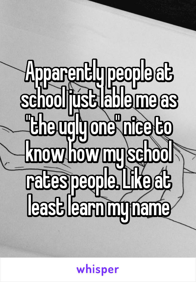 Apparently people at school just lable me as "the ugly one" nice to know how my school rates people. Like at least learn my name