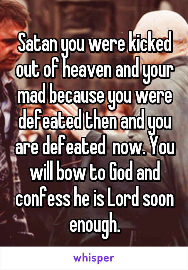 Satan you were kicked out of heaven and your mad because you were defeated then and you are defeated  now. You will bow to God and confess he is Lord soon enough.