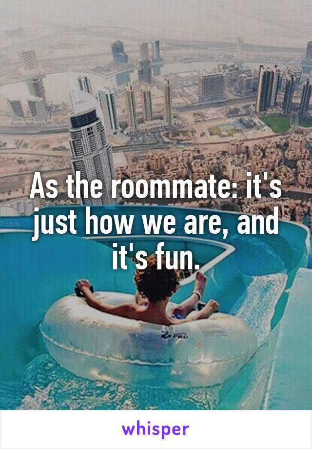 As the roommate: it's just how we are, and it's fun.