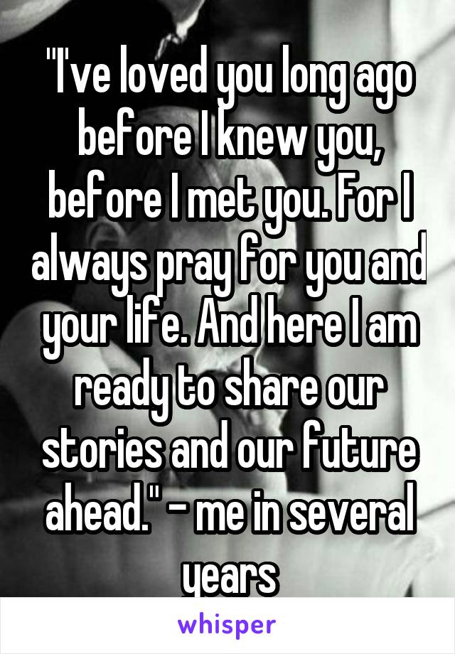 "I've loved you long ago before I knew you, before I met you. For I always pray for you and your life. And here I am ready to share our stories and our future ahead." - me in several years