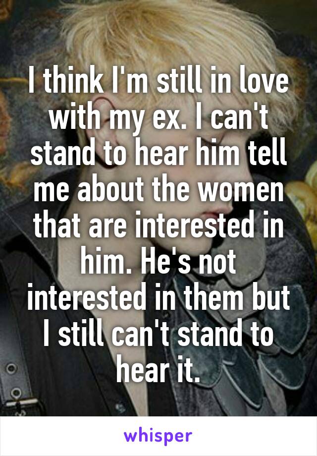 I think I'm still in love with my ex. I can't stand to hear him tell me about the women that are interested in him. He's not interested in them but I still can't stand to hear it.
